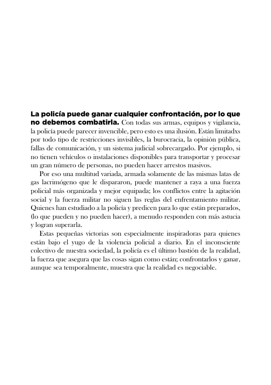 La policia puede ganar cualquier confrontacién, por lo que no debemos combatirla. Con tods sus  la policia puede parecer invencible, pero esto es por todo tipo de restricciones invisibles, la burocracia, la opini6n piiblica,  fallas de con  icacion, y un sistema judicial sobrecargado. Por cjemplo, si tienen vehiculos o instalaciones disponibles para transportar y procesar de persona  Por exo una mulitud variada, armada sola s lacrimégeno que le dispararon, p policial mis organi 1y la fuerza  un gran niin  1o pucden hacer arrestos masivos  de las mismas latas de  sipad los conflictos entre la agiacion  ilitar no siguen las reglas del enfrentamicnto militar. enes han estudiadoa la policia y predicen para lo que estin preparados, {lo que pueden y no pucden hacer), a menudo responden co ¥ logran superarla.  Estas pequeiias victorias son especialmente inspiradoras para quienes  estin bajo ¢l yugo de la violencia policial a_diario. En ¢l inconsciente colectivo de nuestra sociedad, la pol  i es el tlimo bastion de la realidad, Ta fuerza que asegura que las cosas sigan co  aunque sea temporalmente, muest  o estin; confrontarlos v ganar,  que la realidad es negociable. 